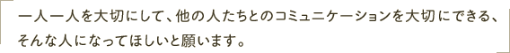 一人一人を大切にして、他の人たちとのコミュニケーションを大切にできる、そんな人になってほしいと願います。